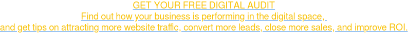 GET YOUR FREE DIGITAL AUDIT Find out how your business is performing in the digital space, and get tips on attracting more website traffic, convert more leads, close more sales, and improve ROI.